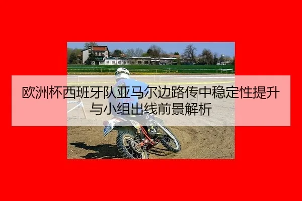 欧洲杯西班牙队亚马尔边路传中稳定性提升与小组出线前景解析