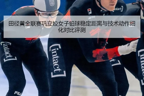 田径黄金联赛巩立姣女子铅球稳定距离与技术动作细化对比评测